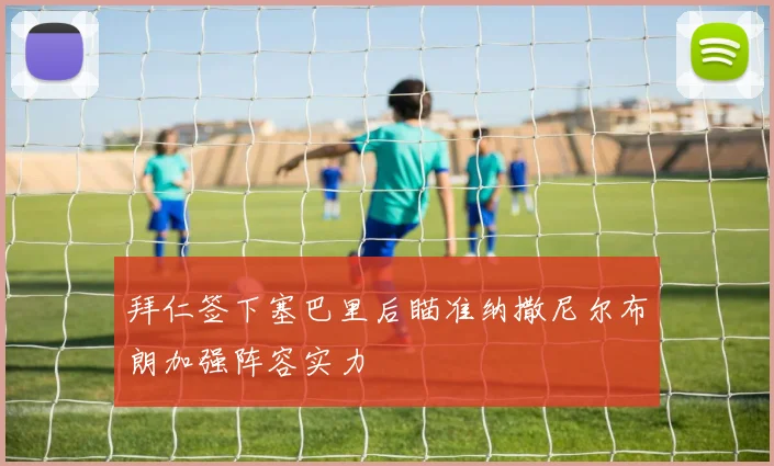 拜仁签下塞巴里后瞄准纳撒尼尔布朗加强阵容实力