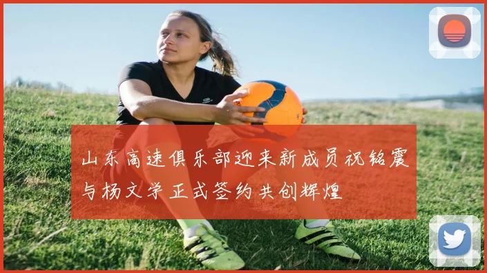 山东高速俱乐部迎来新成员祝铭震与杨文学正式签约共创辉煌