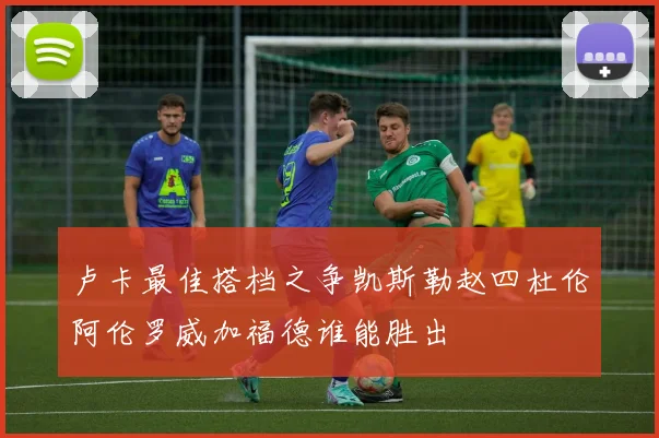 卢卡最佳搭档之争凯斯勒赵四杜伦阿伦罗威加福德谁能胜出