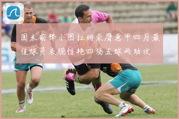 国米前锋小图拉姆荣膺意甲四月最佳球员表现惊艳四场五球两助攻