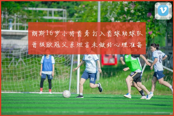 朗斯16岁小将首秀打入首球助球队晋级欧冠父亲坦言未做好心理准备