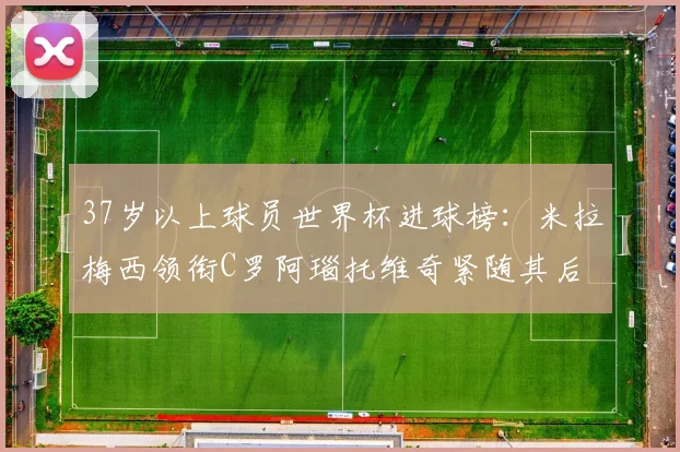 37岁以上球员世界杯进球榜：米拉梅西领衔C罗阿瑙托维奇紧随其后
