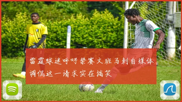 雷霆球迷呼吁禁赛文班马刺自媒体调侃这一请求实在搞笑