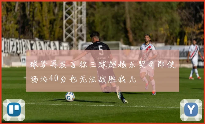 球爹再发言称三球超越东契奇即使场均40分也无法战胜我儿