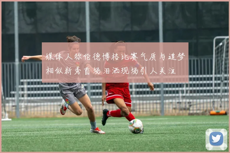 媒体人称伦德博格比赛气质与追梦相似新秀首场泪洒现场引人关注