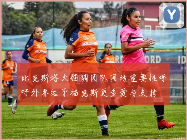 比克斯塔夫强调团队团结重要性呼吁外界给予福克斯更多爱与支持