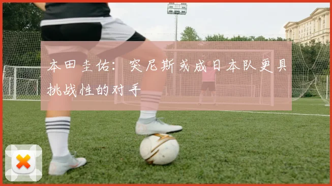 本田圭佑：突尼斯或成日本队更具挑战性的对手