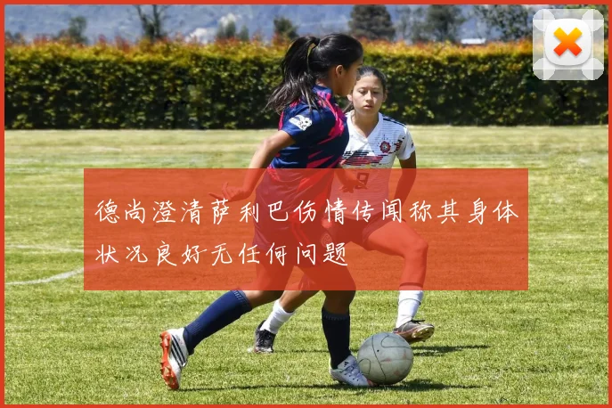 德尚澄清萨利巴伤情传闻称其身体状况良好无任何问题